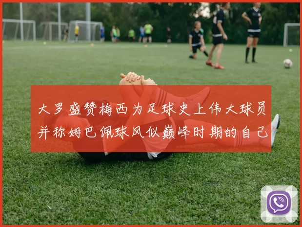 大罗盛赞梅西为足球史上伟大球员并称姆巴佩球风似巅峰时期的自己